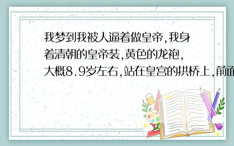 我梦到我被人逼着做皇帝,我身着清朝的皇帝装,黄色的龙袍,大概8.9岁左右,站在皇宫的拱桥上,前面是水池,