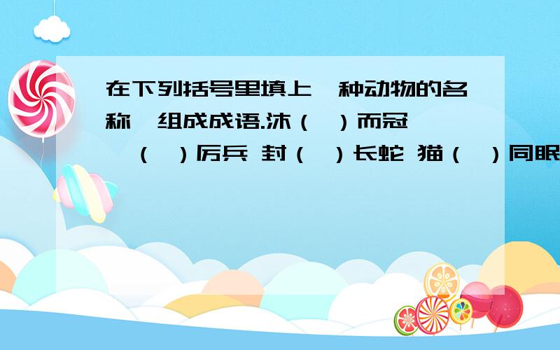 在下列括号里填上一种动物的名称,组成成语.沐（ ）而冠 秣（ ）厉兵 封（ ）长蛇 猫（ ）同眠