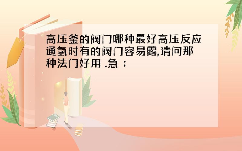 高压釜的阀门哪种最好高压反应通氢时有的阀门容易露,请问那种法门好用 .急 ；