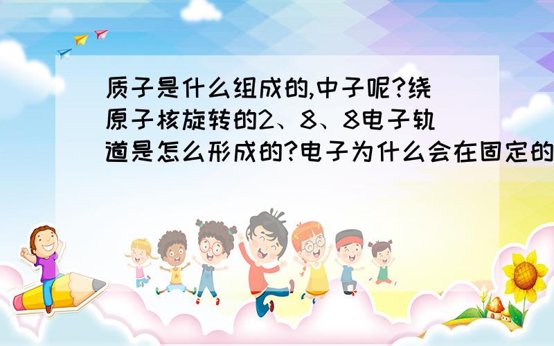 质子是什么组成的,中子呢?绕原子核旋转的2、8、8电子轨道是怎么形成的?电子为什么会在固定的轨道上旋转