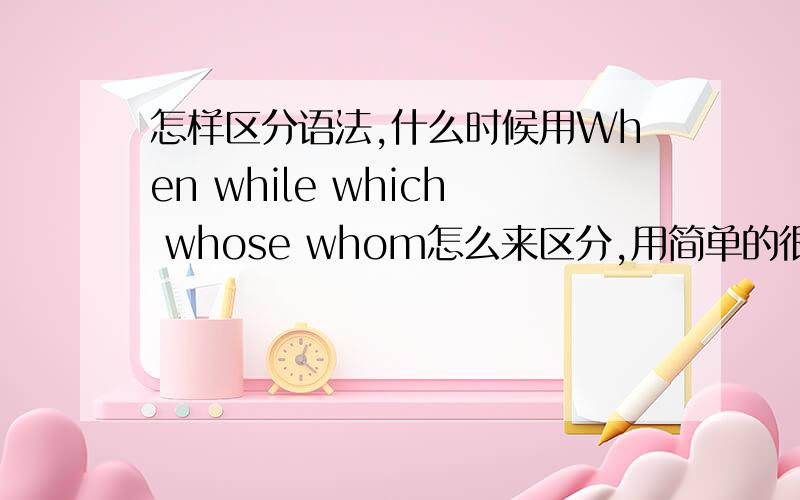 怎样区分语法,什么时候用When while which whose whom怎么来区分,用简单的很明了的方法给说明,不