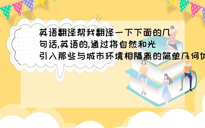 英语翻译帮我翻译一下下面的几句话,英语的,通过将自然和光引入那些与城市环境相隔离的简单几何体中,我创造了复杂的空间.我把