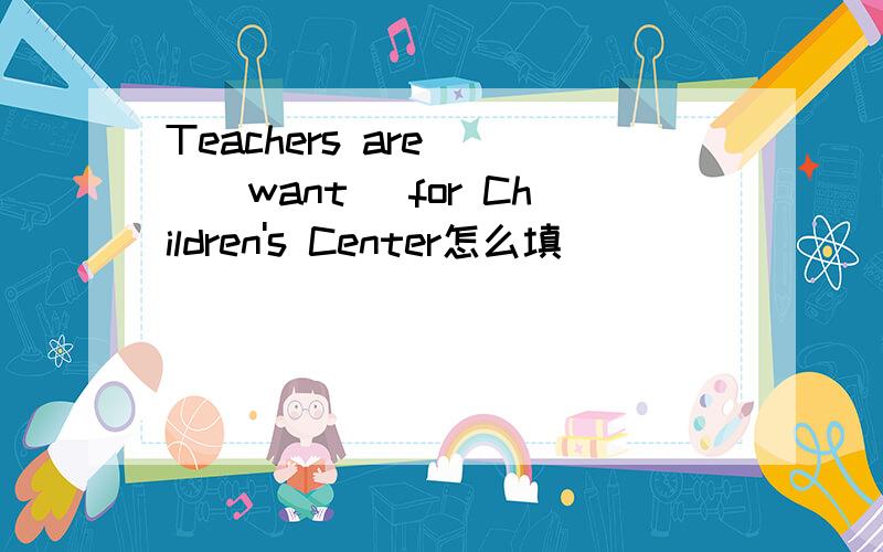 Teachers are___(want) for Children's Center怎么填