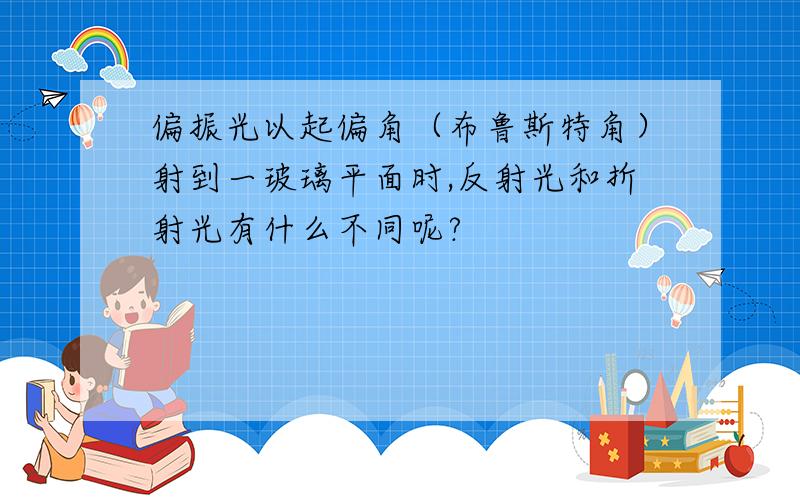 偏振光以起偏角（布鲁斯特角）射到一玻璃平面时,反射光和折射光有什么不同呢?