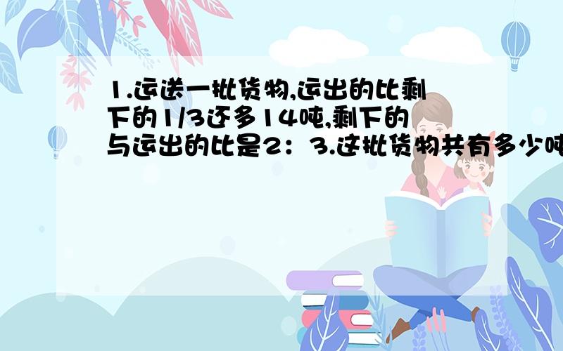 1.运送一批货物,运出的比剩下的1/3还多14吨,剩下的与运出的比是2：3.这批货物共有多少吨?