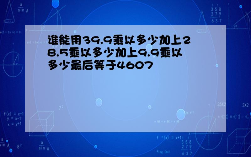 谁能用39.9乘以多少加上28.5乘以多少加上9.9乘以多少最后等于4607