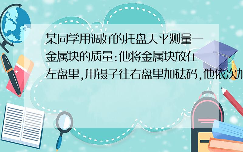 某同学用调好的托盘天平测量一金属块的质量:他将金属块放在左盘里,用镊子往右盘里加砝码,他依次加进500毫克,1克,2克,