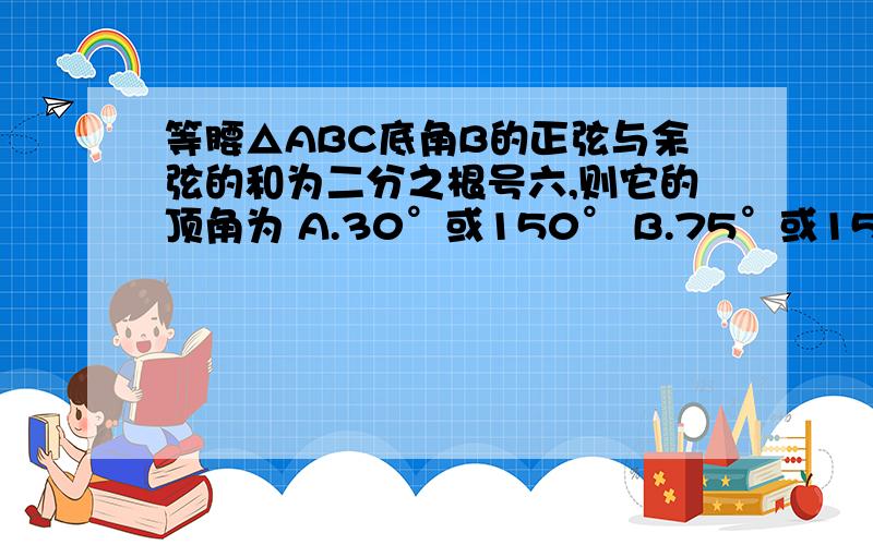 等腰△ABC底角B的正弦与余弦的和为二分之根号六,则它的顶角为 A.30°或150° B.75°或150° C.30°