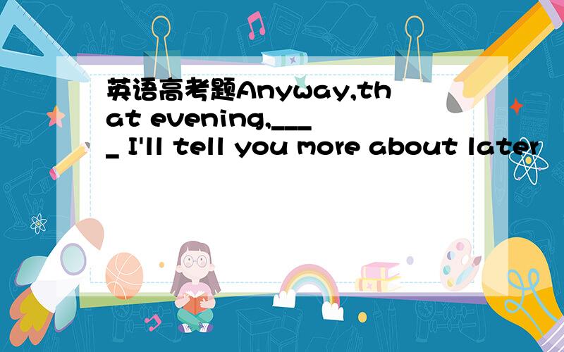 英语高考题Anyway,that evening,____ I'll tell you more about later