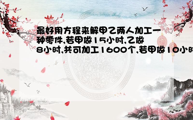 最好用方程来解甲乙两人加工一种零件,若甲做15小时,乙做8小时,共可加工1600个,若甲做10小时,乙做7小时,共可加工