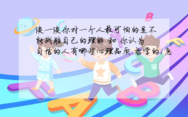 谈一谈你对一个人最可怕的是不能战胜自己的理解 和 你认为自信的人有哪些心理品质 哲学的,急