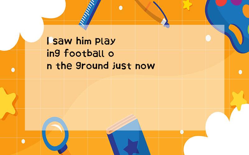 I saw him playing football on the ground just now