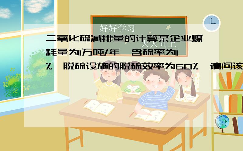 二氧化硫减排量的计算某企业煤耗量为1万吨/年,含硫率为1%,脱硫设施的脱硫效率为60%,请问该企业一年中通过脱硫设施的使