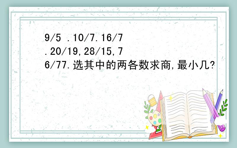 9/5 .10/7.16/7.20/19,28/15,76/77.选其中的两各数求商,最小几?