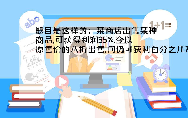 题目是这样的：某商店出售某种商品,可获得利润35%,今以原售价的八折出售,问仍可获利百分之几?