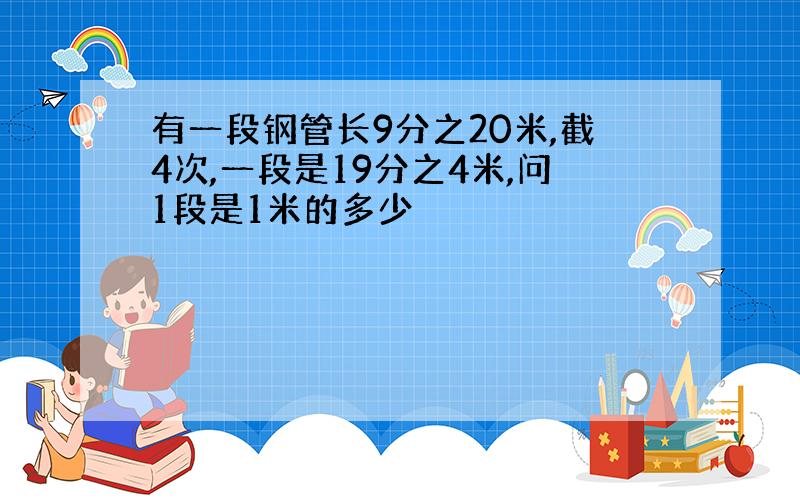 有一段钢管长9分之20米,截4次,一段是19分之4米,问1段是1米的多少