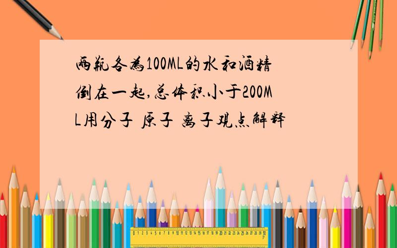 两瓶各为100ML的水和酒精倒在一起,总体积小于200ML用分子 原子 离子观点解释