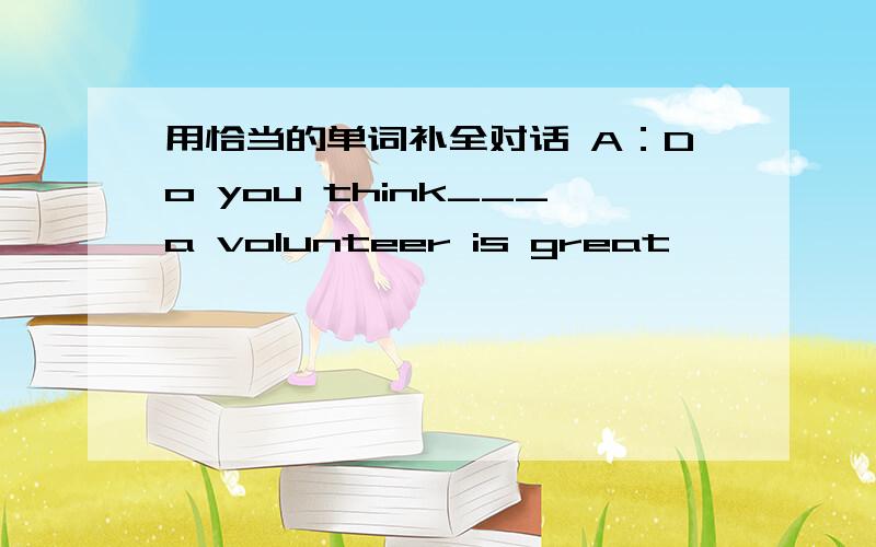 用恰当的单词补全对话 A：Do you think___a volunteer is great