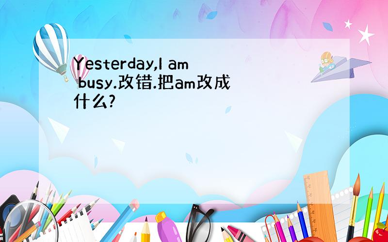 Yesterday,I am busy.改错.把am改成什么?