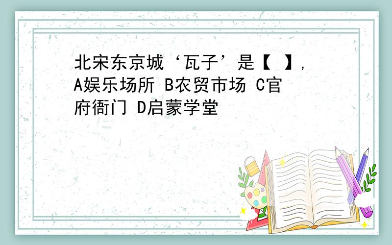 北宋东京城‘瓦子’是【 】,A娱乐场所 B农贸市场 C官府衙门 D启蒙学堂