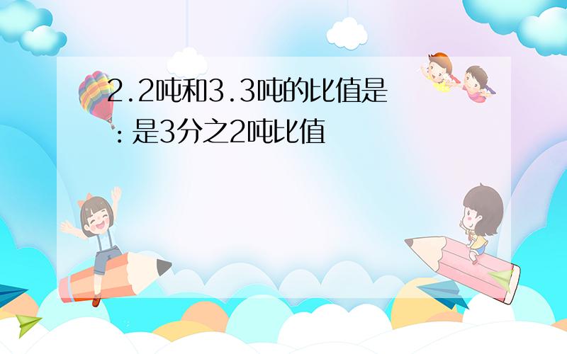 2.2吨和3.3吨的比值是 ：是3分之2吨比值