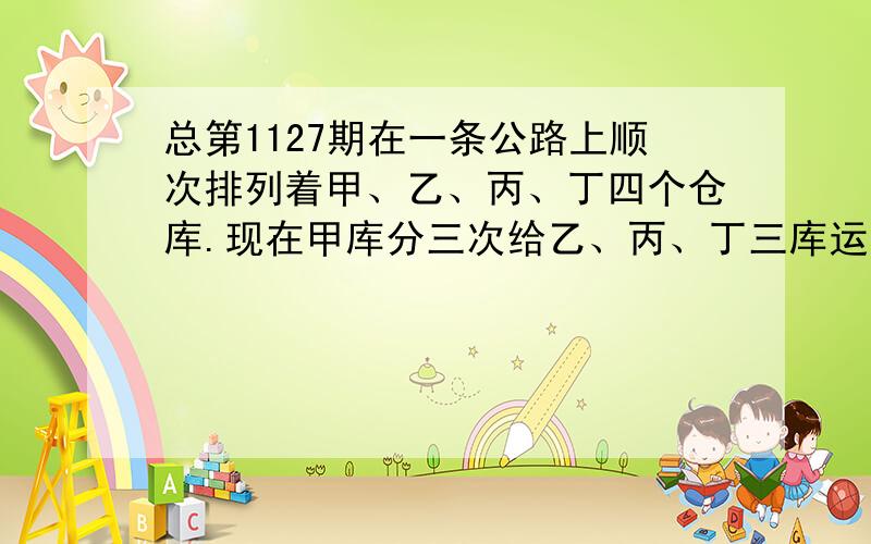 总第1127期在一条公路上顺次排列着甲、乙、丙、丁四个仓库.现在甲库分三次给乙、丙、丁三库运送小麦,第一次给三库各运送1