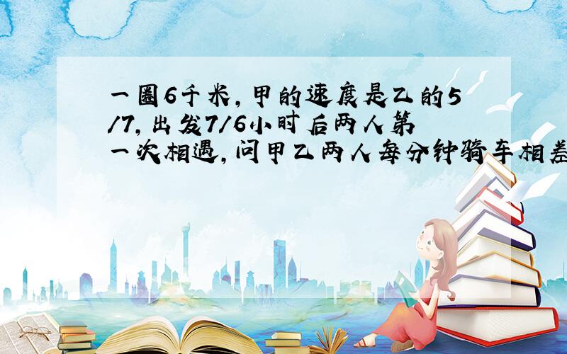 一圈6千米,甲的速度是乙的5/7,出发7/6小时后两人第一次相遇,问甲乙两人每分钟骑车相差多少千米?