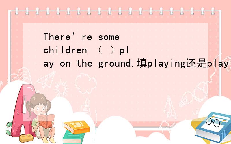 There’re some children （ ）play on the ground.填playing还是play