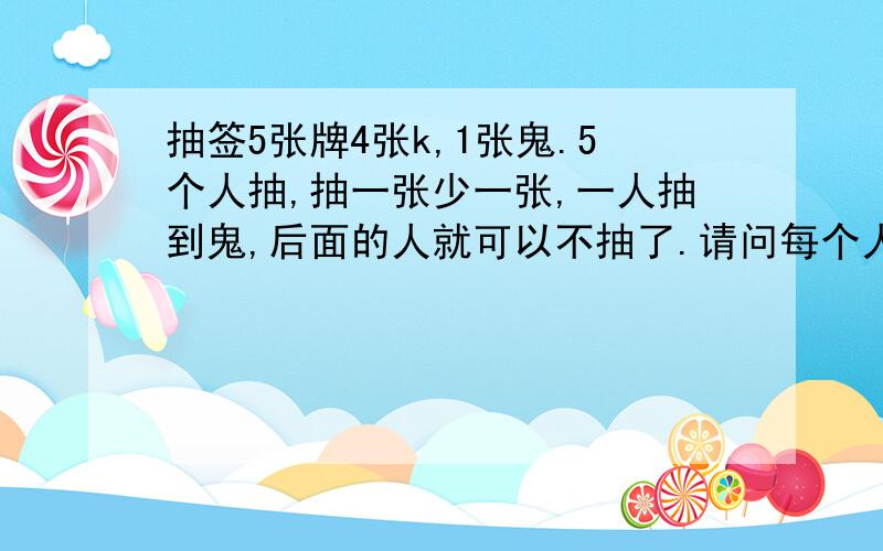 抽签5张牌4张k,1张鬼.5个人抽,抽一张少一张,一人抽到鬼,后面的人就可以不抽了.请问每个人抽到鬼的概率?