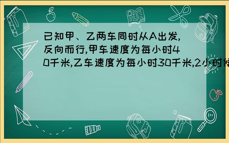 已知甲、乙两车同时从A出发,反向而行,甲车速度为每小时40千米,乙车速度为每小时30千米,2小时候,甲车