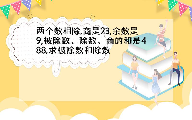 两个数相除,商是23,余数是9,被除数、除数、商的和是488,求被除数和除数