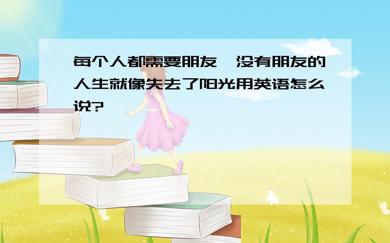 每个人都需要朋友,没有朋友的人生就像失去了阳光用英语怎么说?