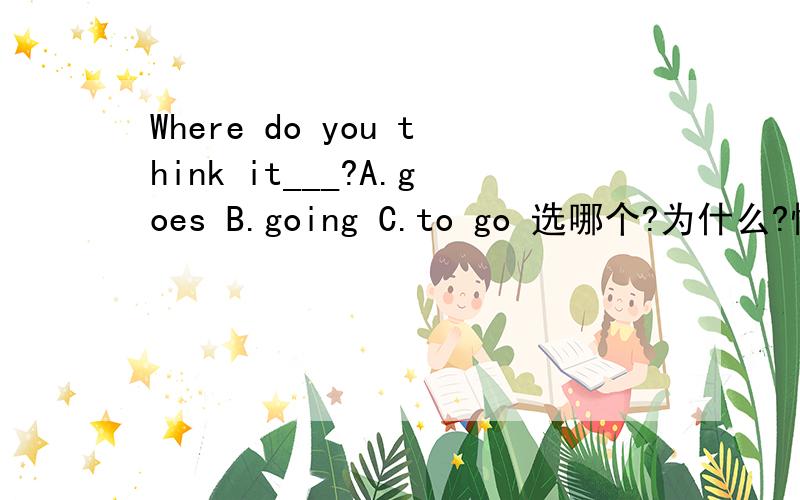 Where do you think it___?A.goes B.going C.to go 选哪个?为什么?懂的人麻