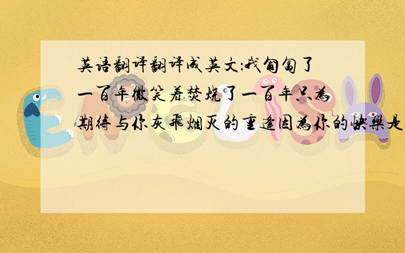 英语翻译翻译成英文：我匍匐了一百年微笑着焚烧了一百年只为期待与你灰飞烟灭的重逢因为你的快乐是我生命里全部的信仰