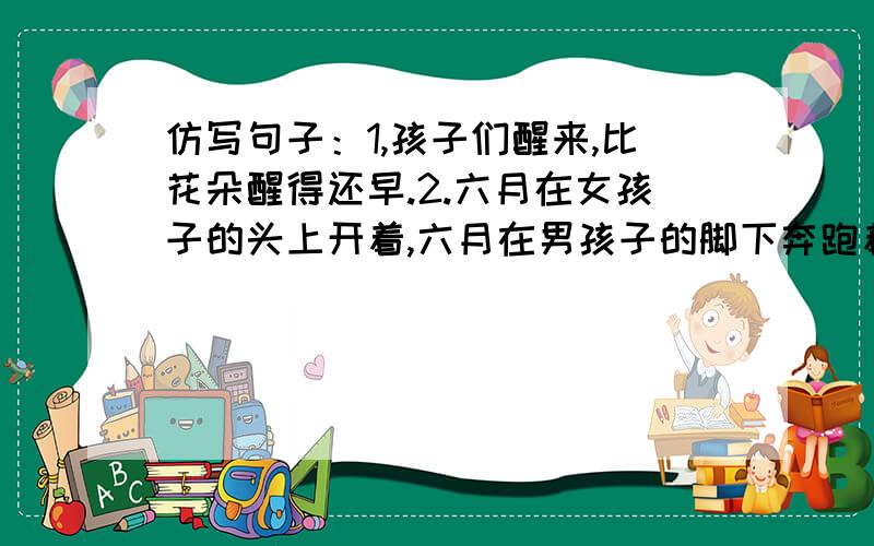 仿写句子：1,孩子们醒来,比花朵醒得还早.2.六月在女孩子的头上开着,六月在男孩子的脚下奔跑着.