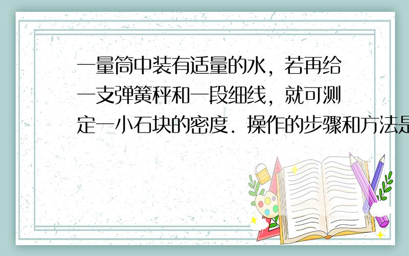 一量筒中装有适量的水，若再给一支弹簧秤和一段细线，就可测定一小石块的密度．操作的步骤和方法是：