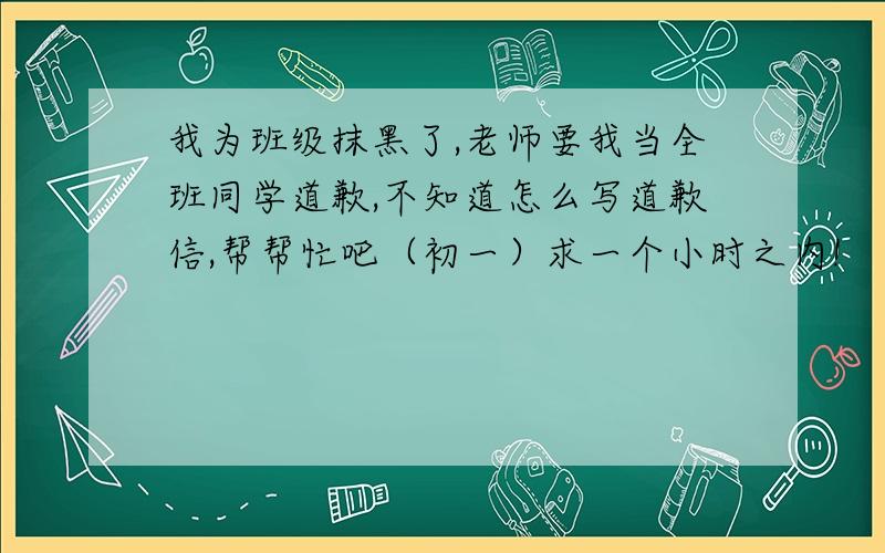 我为班级抹黑了,老师要我当全班同学道歉,不知道怎么写道歉信,帮帮忙吧（初一）求一个小时之内!