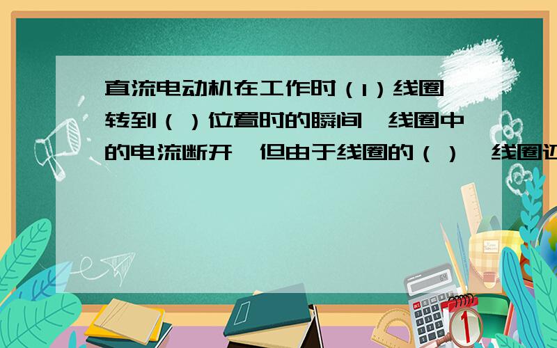 直流电动机在工作时（1）线圈转到（）位置时的瞬间,线圈中的电流断开,但由于线圈的（）,线圈还可以继续转动,转过此位置后,