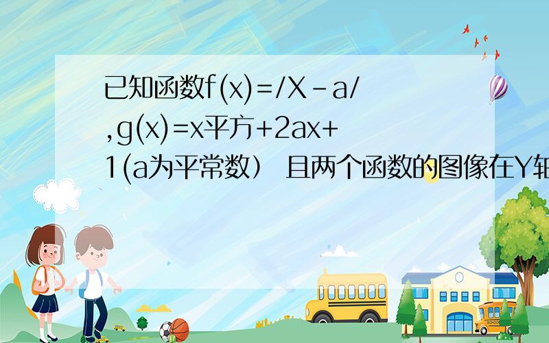 已知函数f(x)=/X-a/,g(x)=x平方+2ax+1(a为平常数） 且两个函数的图像在Y轴上的截距相等.求实数a的