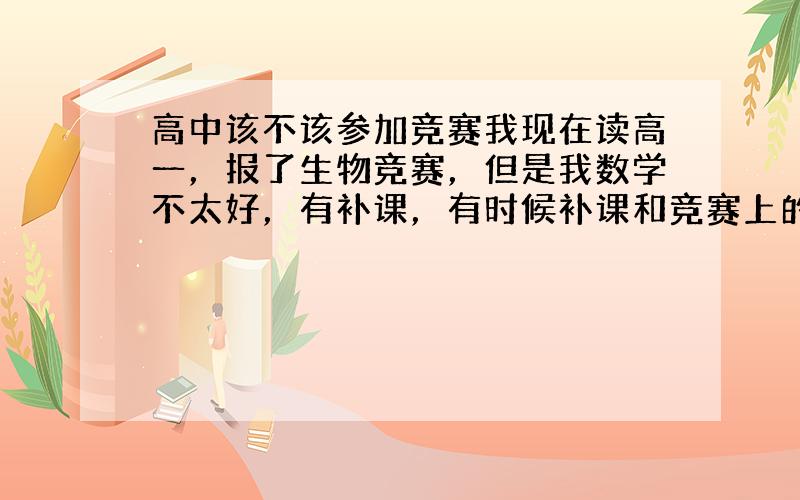 高中该不该参加竞赛我现在读高一，报了生物竞赛，但是我数学不太好，有补课，有时候补课和竞赛上的课会冲突一两节，不多，我该不