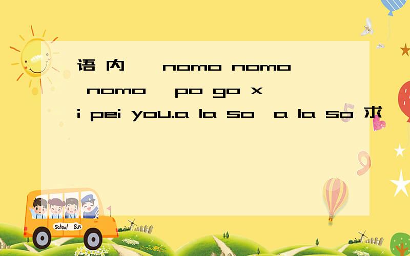 语 内嘎,nomo nomo nomo ,po go xi pei you.a la so,a la so 求