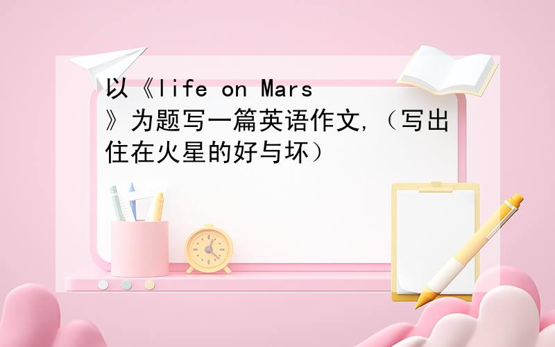 以《life on Mars》为题写一篇英语作文,（写出住在火星的好与坏）