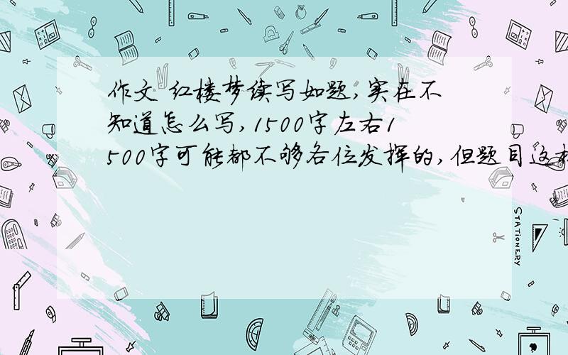 作文 红楼梦续写如题,实在不知道怎么写,1500字左右1500字可能都不够各位发挥的,但题目这样要求,写好了,谢谢了(说