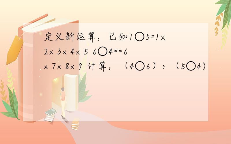 定义新运算：已知1○5=1×2×3×4×5 6○4==6×7×8×9 计算：（4○6）÷（5○4)