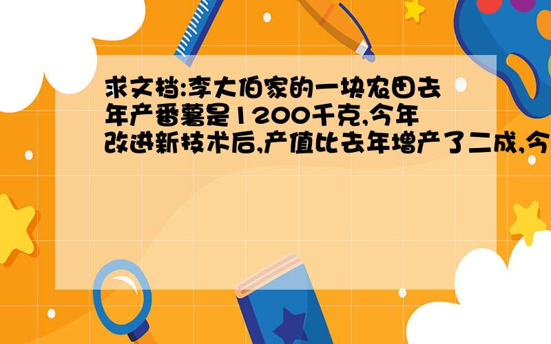 求文档:李大伯家的一块农田去年产番薯是1200千克,今年改进新技术后,产值比去年增产了二成,今年这块农田