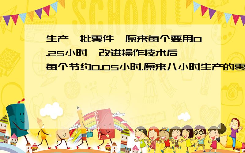 生产一批零件,原来每个要用0.25小时,改进操作技术后,每个节约0.05小时.原来八小时生产的零件,现在要多少小时完成?