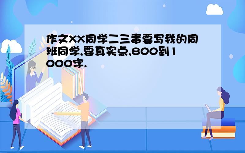 作文XX同学二三事要写我的同班同学,要真实点,800到1000字.