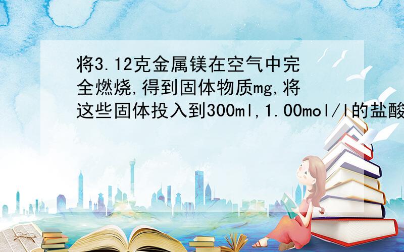 将3.12克金属镁在空气中完全燃烧,得到固体物质mg,将这些固体投入到300ml,1.00mol/l的盐酸中溶解后,所得