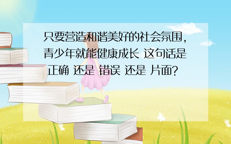 只要营造和谐美好的社会氛围,青少年就能健康成长 这句话是 正确 还是 错误 还是 片面?