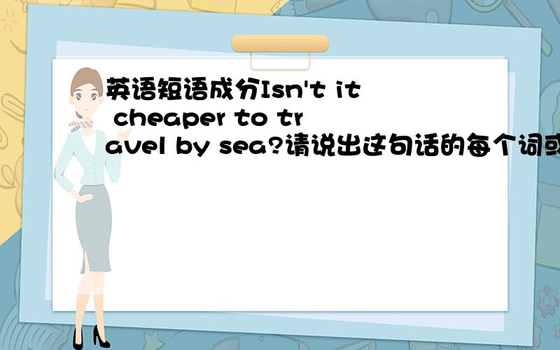 英语短语成分Isn't it cheaper to travel by sea?请说出这句话的每个词或短语在这句话里所做